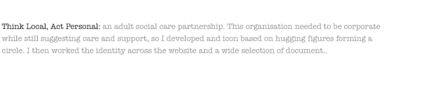 Think Local, Act Personal: an adult social care partnership. This organisation needed to be corporate while still suggesting care and support, so I developed and icon based on hugging figures forming a circle. I then worked the identity across the website and a wide selection of document..